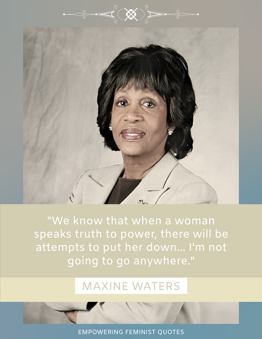 Quote template: We know that when a woman speaks truth to power, there will be attempts to put her down... I'm not going to go anywhere. ―Maxine Waters (Created by Visual Paradigm Online's Quote maker)
