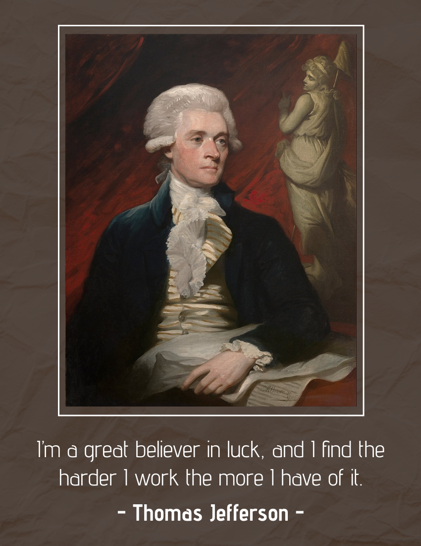 Quote template: I’m a great believer in luck, and I find the harder I work the more I have of it. - Thomas Jefferson (Created by Visual Paradigm Online's Quote maker)